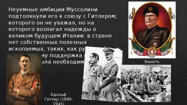 Неуемные амбиции Муссолини подтолкнули его к союзу с Гитлером, которого он не уважал, но на которого возлагал надежды о великом будущем Италии: в стране нет собственных полезных ископаемых, таких, как руда, нефть и т. д., поэтому поддержка сильной державы была необходима.   Бенито Муссолини (1883-1945) Адольф Гитлер (1889-1945) 