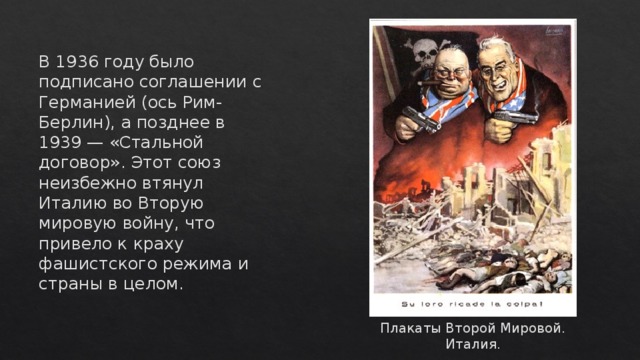 В 1936 году было подписано соглашении с Германией (ось Рим-Берлин), а позднее в 1939 — «Стальной договор». Этот союз неизбежно втянул Италию во Вторую мировую войну, что привело к краху фашистского режима и страны в целом.    Плакаты Второй Мировой. Италия. 