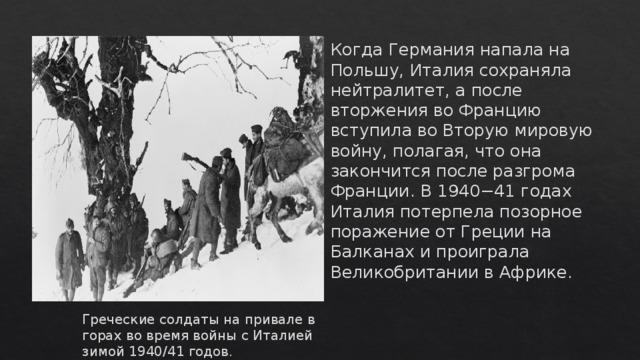 Когда Германия напала на Польшу, Италия сохраняла нейтралитет, а после вторжения во Францию вступила во Вторую мировую войну, полагая, что она закончится после разгрома Франции. В 1940−41 годах Италия потерпела позорное поражение от Греции на Балканах и проиграла Великобритании в Африке.    Греческие солдаты на привале в горах во время войны с Италией зимой 1940/41 годов. 