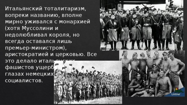 Итальянский тоталитаризм, вопреки названию, вполне мирно уживался с монархией (хотя Муссолини и недолюбливал короля, но всегда оставался лишь премьер-министром), аристократией и церковью. Все это делало итальянских фашистов ущербными даже в глазах немецких национал-социалистов.   Итальянские фашисты 