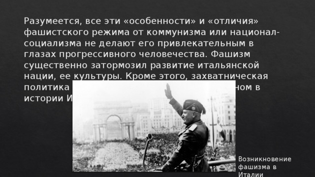 Разумеется, все эти «особенности» и «отличия» фашистского режима от коммунизма или национал-социализма не делают его привлекательным в глазах прогрессивного человечества. Фашизм существенно затормозил развитие итальянской нации, ее культуры. Кроме этого, захватническая политика режима останется позорным пятном в истории Италии. Возникновение фашизма в Италии 