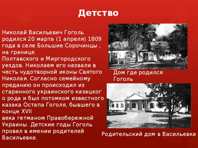 Детство Николай Васильевич Гоголь родился 20 марта (1 апреля) 1809 года в селе Большие Сорочинцы , на границе Полтавского и Миргородского уездов. Николаем его назвали в честь чудотворной иконы Святого Николая. Согласно семейному преданию он происходил из старинного украинского казацкого рода и был потомком известного казака Остапа Гоголя, бывшего в конце XVII века гетманом Правобережной Украины. Детские годы Гоголь провел в имении родителей Васильевке. Дом где родился Гоголь Родительский дом в Васильевке  