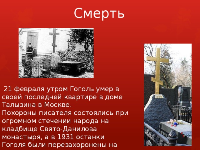 Смерть  21 февраля утром Гоголь умер в своей последней квартире в доме Талызина в Москве. Похороны писателя состоялись при огромном стечении народа на кладбище Свято-Данилова монастыря, а в 1931 останки Гоголя были перезахоронены на Новодевичьем кладбище. 