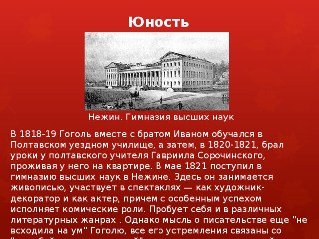 Юность   Нежин. Гимназия высших наук В 1818-19 Гоголь вместе с братом Иваном обучался в Полтавском уездном училище, а затем, в 1820-1821, брал уроки у полтавского учителя Гавриила Сорочинского, проживая у него на квартире. В мае 1821 поступил в гимназию высших наук в Нежине. Здесь он занимается живописью, участвует в спектаклях — как художник-декоратор и как актер, причем с особенным успехом исполняет комические роли. Пробует себя и в различных литературных жанрах . Однако мысль о писательстве еще 