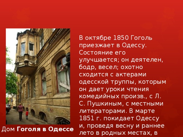 В октябре 1850 Гоголь приезжает в Одессу. Состояние его улучшается; он деятелен, бодр, весел; охотно сходится с актерами одесской труппы, которым он дает уроки чтения комедийных произв., с Л. С. Пушкиным, с местными литераторами. В марте 1851 г. покидает Одессу и, проведя весну и раннее лето в родных местах, в июне возвращается в Москву. Дом  Гоголя   в   Одессе 