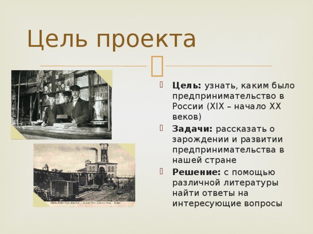 Цель проекта Цель: узнать, каким было предпринимательство в России (XIX – начало XX веков) Задачи: рассказать о зарождении и развитии предпринимательства в нашей стране Решение: с помощью различной литературы найти ответы на интересующие вопросы 