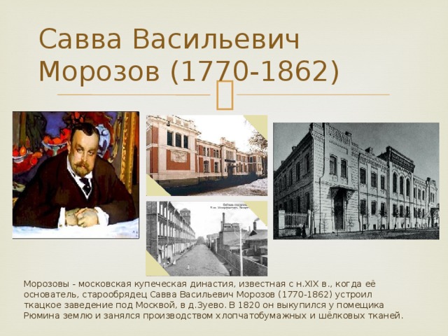 Савва Васильевич Морозов (1770-1862) Морозовы - московская купеческая династия, известная с н.XIX в., когда её основатель, старообрядец Савва Васильевич Морозов (1770-1862) устроил ткацкое заведение под Москвой, в д.Зуево. В 1820 он выкупился у помещика Рюмина землю и занялся производством хлопчатобумажных и шёлковых тканей. 