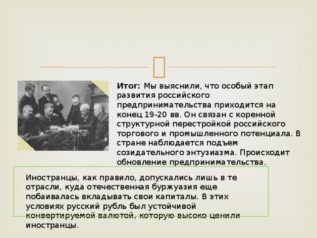 Итог: Мы выяснили, что особый этап развития российского предпринимательства приходится на конец 19-20 вв. Он связан с коренной структурной перестройкой российского торгового и промышленного потенциала. В стране наблюдается подъем созидательного энтузиазма. Происходит обновление предпринимательства. Иностранцы, как правило, допускались лишь в те отрасли, куда отечественная буржуазия еще побаивалась вкладывать свои капиталы. В этих условиях русский рубль был устойчивой конвертируемой валютой, которую высоко ценили иностранцы. 