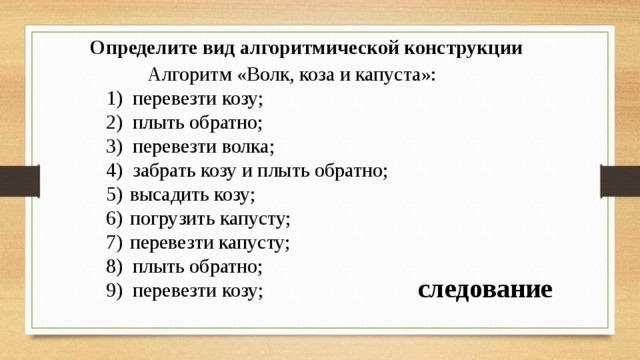 Определите вид алгоритмической конструкции   Алгоритм «Волк, коза и капуста»: перевезти козу; плыть обратно; перевезти волка; забрать козу и плыть обратно; высадить козу; погрузить капусту; перевезти капусту; плыть обратно; перевезти козу; следование