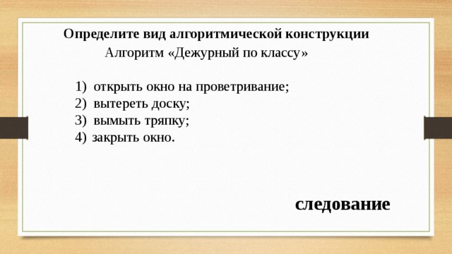 Определите вид алгоритмической конструкции   Алгоритм «Дежурный по классу» открыть окно на проветривание; вытереть доску; вымыть тряпку; закрыть окно. следование