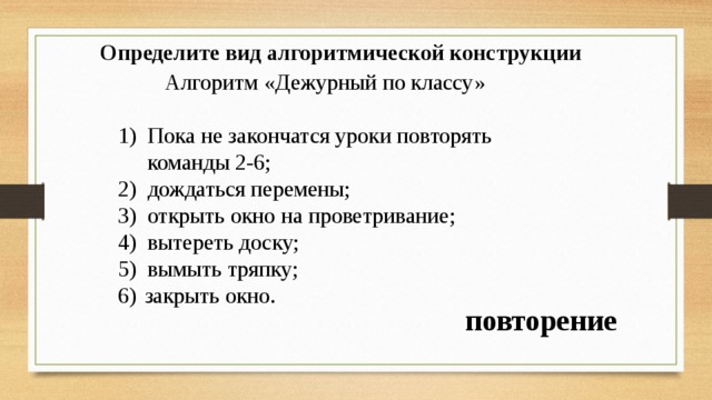 Определите вид алгоритмической конструкции   Алгоритм «Дежурный по классу» Пока не закончатся уроки повторять команды 2-6; дождаться перемены; открыть окно на проветривание; вытереть доску; вымыть тряпку; закрыть окно. повторение