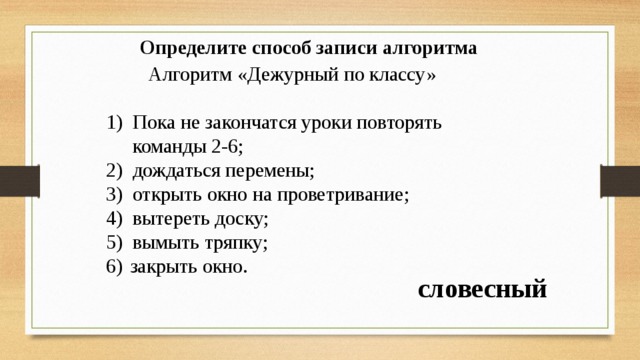Определите способ записи алгоритма Алгоритм «Дежурный по классу» Пока не закончатся уроки повторять команды 2-6; дождаться перемены; открыть окно на проветривание; вытереть доску; вымыть тряпку; закрыть окно. словесный