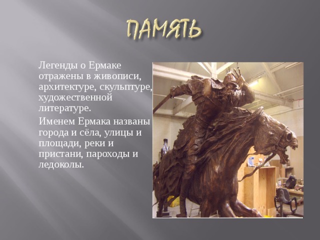    Легенды о Ермаке отражены в живописи, архитектуре, скульптуре, художественной литературе.  Именем Ермака названы города и сёла, улицы и площади, реки и пристани, пароходы и ледоколы. Легенды о Ермаке отражены в живописи, архитектуре, скульптуре, художественной литературе. 