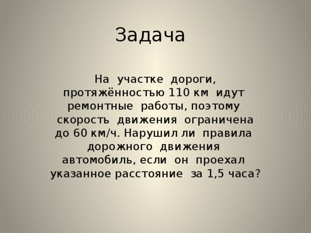Задача На участке дороги, протяжённостью 110 км идут ремонтные работы, поэтому скорость движения ограничена до 60 км/ч. Нарушил ли правила дорожного движения автомобиль, если он проехал указанное расстояние за 1,5 часа? 