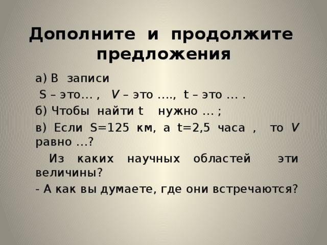 Дополните и продолжите предложения а) В записи  S – это… , V – это …., t – это … . б) Чтобы найти t нужно … ; в) Если S=125 км, а t=2,5 часа , то V равно …?  Из каких научных областей эти величины? - А как вы думаете, где они встречаются? 