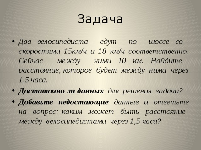 Задача Два велосипедиста едут по шоссе со скоростями 15км/ч и 18 км/ч соответственно. Сейчас между ними 10 км. Найдите расстояние, которое будет между ними через 1,5 часа. Достаточно  ли данных для решения задачи? Добавьте недостающие данные и ответьте на вопрос: каким может быть расстояние между велосипедистами через 1,5 часа? 