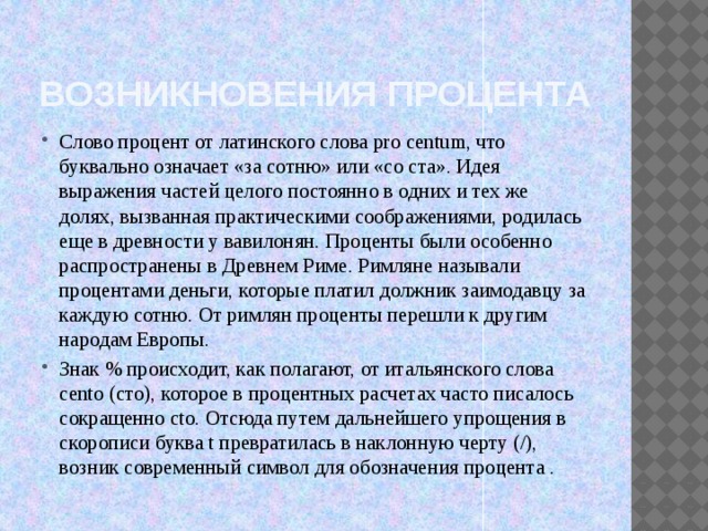 Возникновения процента Слово процент от латинского слова pro centum, что буквально означает «за сотню» или «со ста». Идея выражения частей целого постоянно в одних и тех же долях, вызванная практическими соображениями, родилась еще в древности у вавилонян. Проценты были особенно распространены в Древнем Риме. Римляне называли процентами деньги, которые платил должник заимодавцу за каждую сотню. От римлян проценты перешли к другим народам Европы. Знак % происходит, как полагают, от итальянского слова cento (сто), которое в процентных расчетах часто писалось сокращенно cto. Отсюда путем дальнейшего упрощения в скорописи буква t превратилась в наклонную черту (/), возник современный символ для обозначения процента .  