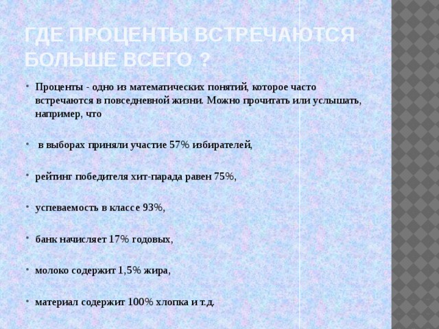 Где проценты встречаются больше всего ? Проценты - одно из математических понятий, которое часто встречаются в повседневной жизни. Можно прочитать или услышать, например, что  в выборах приняли участие 57% избирателей, рейтинг победителя хит-парада равен 75%, успеваемость в классе 93%, банк начисляет 17% годовых, молоко содержит 1,5% жира, материал содержит 100% хлопка и т.д. 