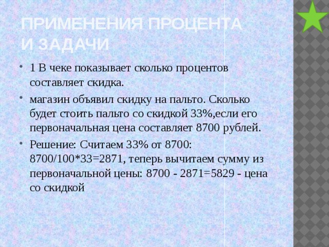 Применения процента  и задачи 1 В чеке показывает сколько процентов составляет скидка. магазин объявил скидку на пальто. Сколько будет стоить пальто со скидкой 33%,если его первоначальная цена составляет 8700 рублей. Решение: Считаем 33% от 8700: 8700/100*33=2871, теперь вычитаем сумму из первоначальной цены: 8700 - 2871=5829 - цена со скидкой 