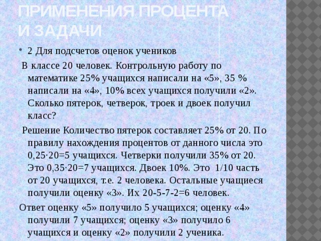 Применения процента  и задачи 2 Для подсчетов оценок учеников  В классе 20 человек. Контрольную работу по математике 25% учащихся написали на «5», 35 % написали на «4», 10% всех учащихся получили «2». Сколько пятерок, четверок, троек и двоек получил класс?  Решение Количество пятерок составляет 25% от 20. По правилу нахождения процентов от данного числа это 0,25∙20=5 учащихся. Четверки получили 35% от 20. Это 0,35∙20=7 учащихся. Двоек 10%. Это 1/10 часть от 20 учащихся, т.е. 2 человека. Остальные учащиеся получили оценку «3». Их 20-5-7-2=6 человек. Ответ оценку «5» получило 5 учащихся; оценку «4» получили 7 учащихся; оценку «3» получило 6 учащихся и оценку «2» получили 2 ученика. 