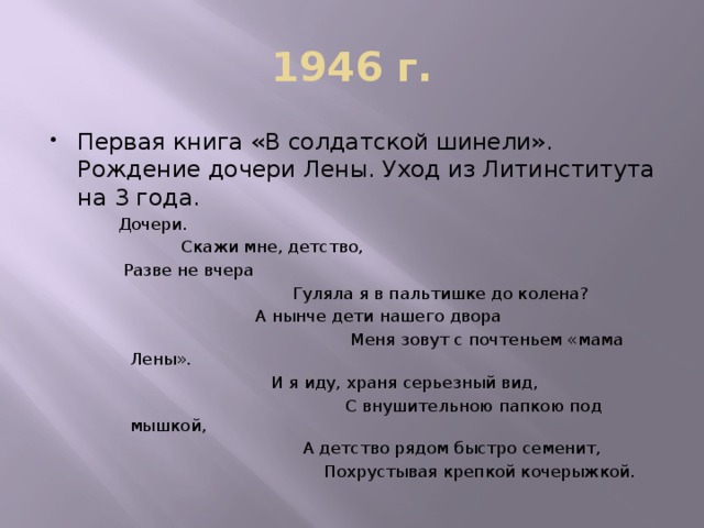 1946 г. Первая книга «В солдатской шинели». Рождение дочери Лены. Уход из Литинститута на 3 года. Дочери.  Скажи мне, детство,  Разве не вчера  Гуляла я в пальтишке до колена?  А нынче дети нашего двора  Меня зовут с почтеньем «мама Лены».  И я иду, храня серьезный вид,  С внушительною папкою под мышкой,  А детство рядом быстро семенит,  Похрустывая крепкой кочерыжкой.