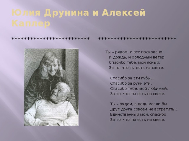 Юлия Друнина и Алексей Каплер ************************* ************************* Ты – рядом, и все прекрасно:  И дождь, и холодный ветер.  Спасибо тебе, мой ясный,  За то, что ты есть на свете.  Спасибо за эти губы,  Спасибо за руки эти.  Спасибо тебе, мой любимый,  За то, что ты есть на свете.  Ты – рядом, а ведь могли бы  Друг друга совсем не встретить…  Единственный мой, спасибо  За то, что ты есть на свете.