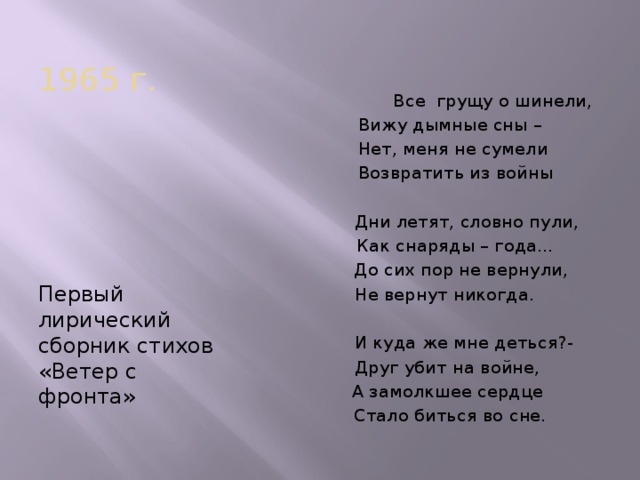 1965 г.  Все грущу о шинели,  Вижу дымные сны –  Нет, меня не сумели  Возвратить из войны  Дни летят, словно пули,  Как снаряды – года…  До сих пор не вернули,  Не вернут никогда.  И куда же мне деться?-  Друг убит на войне,  А замолкшее сердце  Стало биться во сне. Первый лирический сборник стихов «Ветер с фронта»