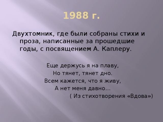 1988 г. Двухтомник, где были собраны стихи и проза, написанные за прошедшие годы, с посвящением А. Каплеру. Еще держусь я на плаву, Но тянет, тянет дно. Всем кажется, что я живу, А нет меня давно…  ( Из стихотворения «Вдова»)
