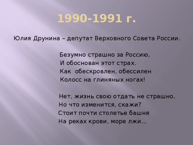 1990-1991 г. Юлия Друнина – депутат Верховного Совета России.  Безумно страшно за Россию,  И обоснован этот страх.  Как обескровлен, обессилен  Колосс на глиняных ногах!  Нет, жизнь свою отдать не страшно,  Но что изменится, скажи?  Стоит почти столетье башня  На реках крови, море лжи…