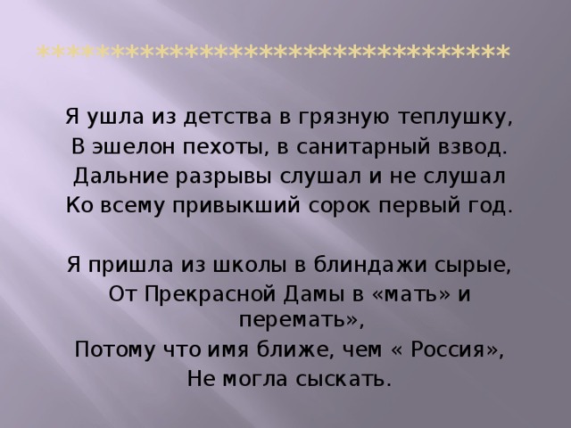 ******************************** Я ушла из детства в грязную теплушку, В эшелон пехоты, в санитарный взвод. Дальние разрывы слушал и не слушал Ко всему привыкший сорок первый год. Я пришла из школы в блиндажи сырые, От Прекрасной Дамы в «мать» и перемать», Потому что имя ближе, чем « Россия», Не могла сыскать.
