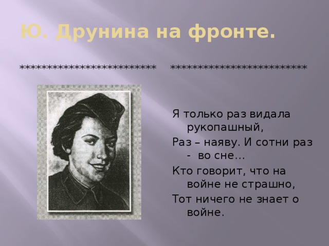 Ю. Друнина на фронте. ************************* ************************* Я только раз видала рукопашный, Раз – наяву. И сотни раз - во сне… Кто говорит, что на войне не страшно, Тот ничего не знает о войне.