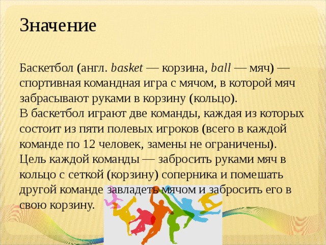 Значение Баскетбол (англ.  basket  — корзина,  ball  — мяч) — спортивная командная игра с мячом, в которой мяч забрасывают руками в корзину (кольцо). В баскетбол играют две команды, каждая из которых состоит из пяти полевых игроков (всего в каждой команде по 12 человек, замены не ограничены). Цель каждой команды — забросить руками мяч в кольцо с сеткой (корзину) соперника и помешать другой команде завладеть мячом и забросить его в свою корзину. 