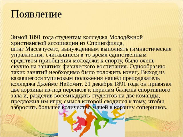Появление Зимой 1891 года студентам колледжа Молодёжной христианской ассоциации из Спрингфилда, штат Массачусетс, вынужденным выполнять гимнастические упражнения, считавшиеся в то время единственным средством приобщения молодёжи к спорту, было очень скучно на занятиях физического воспитания. Однообразию таких занятий необходимо было положить конец. Выход из казавшегося тупиковым положения нашёл преподаватель колледжа Джеймс Нейсмит. 21 декабря 1891 года он привязал две корзины из-под персиков к перилам балкона спортивного зала и, разделив восемнадцать студентов на две команды, предложил им игру, смысл которой сводился к тому, чтобы забросить большее количество мячей в корзину соперников. 