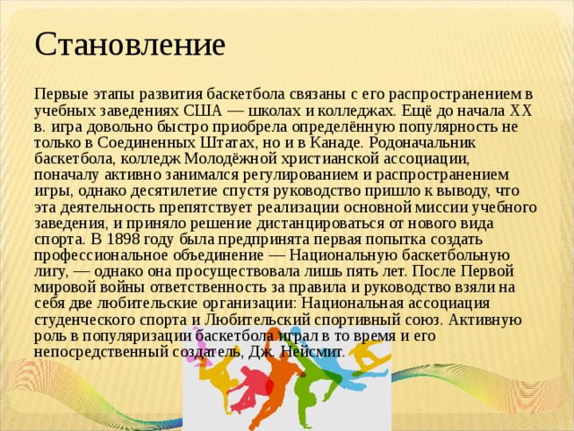 Становление Первые этапы развития баскетбола связаны с его распространением в учебных заведениях США — школах и колледжах. Ещё до начала XX в. игра довольно быстро приобрела определённую популярность не только в Соединенных Штатах, но и в Канаде. Родоначальник баскетбола, колледж Молодёжной христианской ассоциации, поначалу активно занимался регулированием и распространением игры, однако десятилетие спустя руководство пришло к выводу, что эта деятельность препятствует реализации основной миссии учебного заведения, и приняло решение дистанцироваться от нового вида спорта. В 1898 году была предпринята первая попытка создать профессиональное объединение — Национальную баскетбольную лигу, — однако она просуществовала лишь пять лет. После Первой мировой войны ответственность за правила и руководство взяли на себя две любительские организации: Национальная ассоциация студенческого спорта и Любительский спортивный союз. Активную роль в популяризации баскетбола играл в то время и его непосредственный создатель, Дж. Нейсмит. 