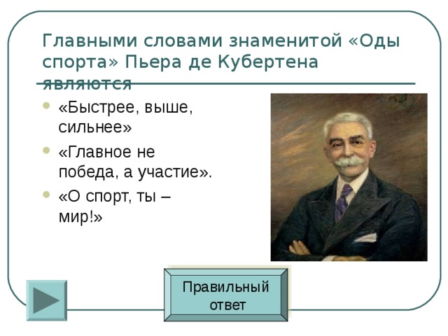Главными словами знаменитой «Оды спорта» Пьера де Кубертена являются «Быстрее, выше, сильнее» «Главное не победа, а участие». «О спорт, ты – мир!» Правильный  ответ 