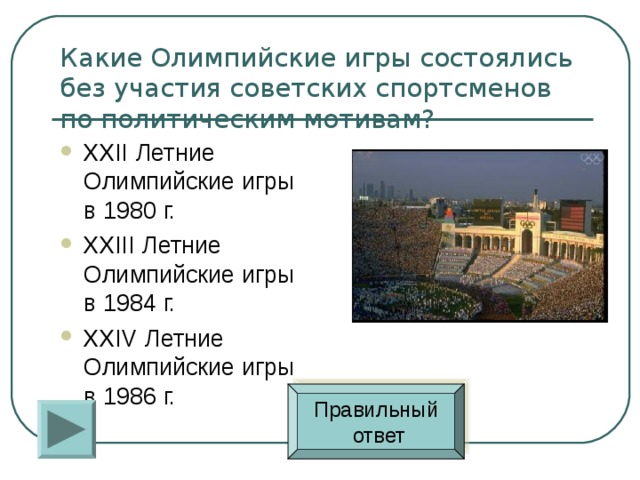 Какие Олимпийские игры состоялись без участия советских спортсменов по политическим мотивам? XXII Летние Олимпийские игры в 1980 г. XXIII Летние Олимпийские игры в 1984 г. XXIV Летние Олимпийские игры в 1986 г. Правильный  ответ 