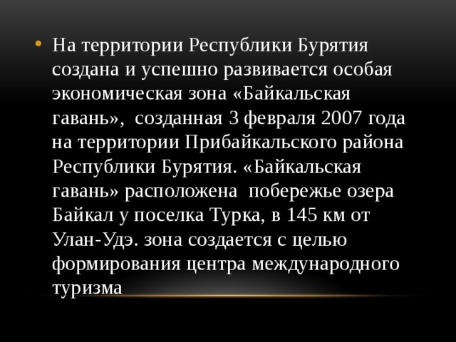 На территории Республики Бурятия создана и успешно развивается особая экономическая зона «Байкальская гавань», созданная 3 февраля 2007 года на территории Прибайкальского района Республики Бурятия. «Байкальская гавань» расположена побережье озера Байкал у поселка Турка, в 145 км от Улан-Удэ. зона создается с целью формирования центра международного туризма    
