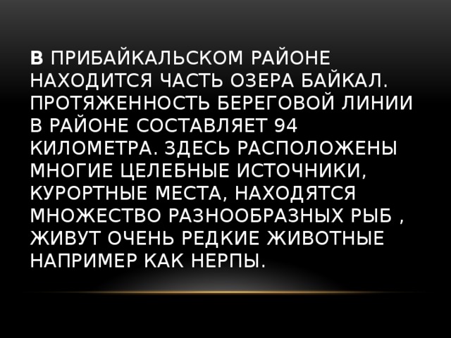  В Прибайкальском районе находится часть озера Байкал. Протяженность береговой линии в районе составляет 94 километра. Здесь расположены многие целебные источники, курортные места, находятся множество разнообразных рыб , живут очень редкие животные например как нерпы.   