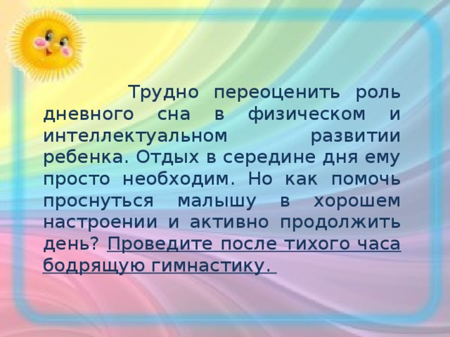  Трудно переоценить роль дневного сна в физическом и интеллектуальном развитии ребенка. Отдых в середине дня ему просто необходим. Но как помочь проснуться малышу в хорошем настроении и активно продолжить день? Проведите после тихого часа бодрящую гимнастику.  