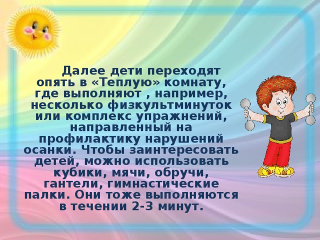  Далее дети переходят опять в «Теплую» комнату, где выполняют , например, несколько физкультминуток или комплекс упражнений, направленный на профилактику нарушений осанки. Чтобы заинтересовать детей, можно использовать кубики, мячи, обручи, гантели, гимнастические палки. Они тоже выполняются в течении 2-3 минут.  