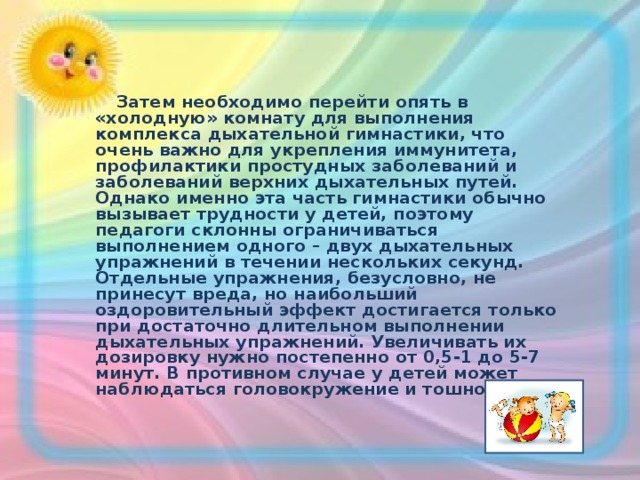  Затем необходимо перейти опять в «холодную» комнату для выполнения комплекса дыхательной гимнастики, что очень важно для укрепления иммунитета, профилактики простудных заболеваний и заболеваний верхних дыхательных путей. Однако именно эта часть гимнастики обычно вызывает трудности у детей, поэтому педагоги склонны ограничиваться выполнением одного – двух дыхательных упражнений в течении нескольких секунд. Отдельные упражнения, безусловно, не принесут вреда, но наибольший оздоровительный эффект достигается только при достаточно длительном выполнении дыхательных упражнений. Увеличивать их дозировку нужно постепенно от 0,5-1 до 5-7 минут. В противном случае у детей может наблюдаться головокружение и тошнота.  