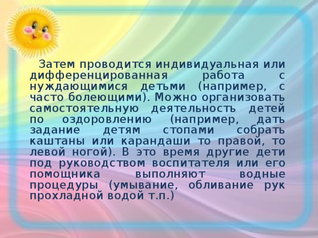  Затем проводится индивидуальная или дифференцированная работа с нуждающимися детьми (например, с часто болеющими). Можно организовать самостоятельную деятельность детей по оздоровлению (например, дать задание детям стопами собрать каштаны или карандаши то правой, то левой ногой). В это время другие дети под руководством воспитателя или его помощника выполняют водные процедуры (умывание, обливание рук прохладной водой т.п.) 