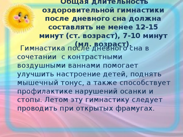   Общая длительность оздоровительной гимнастики после дневного сна должна составлять не менее 12-15 минут (ст. возраст), 7-10 минут (мл. возраст).  Гимнастика после дневного сна в сочетании с контрастными воздушными ваннами помогает улучшить настроение детей, поднять мышечный тонус, а также способствует профилактике нарушений осанки и стопы. Летом эту гимнастику следует проводить при открытых фрамугах. 