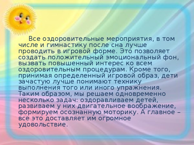  Все оздоровительные мероприятия, в том числе и гимнастику после сна лучше проводить в игровой форме. Это позволяет создать положительный эмоциональный фон, вызвать повышенный интерес ко всем оздоровительным процедурам. Кроме того, принимая определенный игровой образ, дети зачастую лучше понимают технику выполнения того или иного упражнения. Таким образом, мы решаем одновременно несколько задач: оздоравливаем детей, развиваем у них двигательное воображение, формируем осознанную моторику. А главное – все это доставляет им огромное удовольствие. 