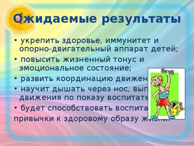 Ожидаемые результаты • укрепить здоровье, иммунитет и опорно-двигательный аппарат детей; • повысить жизненный тонус и эмоциональное состояние; • развить координацию движений; • научит дышать через нос, выполнять движения по показу воспитателя; • будет способствовать воспитанию привычки к здоровому образу жизни. 