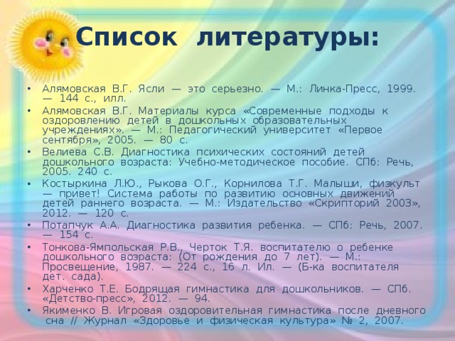 Список литературы:   Алямовская В.Г. Ясли — это серьезно. — М.: Линка-Пресс, 1999. — 144 с., илл. Алямовская В.Г. Материалы курса «Современные подходы к оздоровлению детей в дошкольных образовательных учреждениях». — М.: Педагогический университет «Первое сентября», 2005. — 80 с. Велиева С.В. Диагностика психических состояний детей дошкольного возраста: Учебно-методическое пособие. СПб: Речь, 2005. 240 с. Костыркина Л.Ю., Рыкова О.Г., Корнилова Т.Г. Малыши, физкульт — привет! Система работы по развитию основных движений детей раннего возраста. — М.: Издательство «Скрипторий 2003», 2012. — 120 с. Потапчук А.А. Диагностика развития ребенка. — СПб: Речь, 2007. — 154 с. Тонкова-Ямпольская Р.В., Черток Т.Я. воспитателю о ребенке дошкольного возраста: (От рождения до 7 лет). — М.: Просвещение, 1987. — 224 с., 16 л. Ил. — (Б-ка воспитателя дет. сада). Харченко Т.Е. Бодрящая гимнастика для дошкольников. — СПб. «Детство-пресс», 2012. — 94. Якименко В. Игровая оздоровительная гимнастика после дневного сна // Журнал «Здоровье и физическая культура» № 2, 2007.  