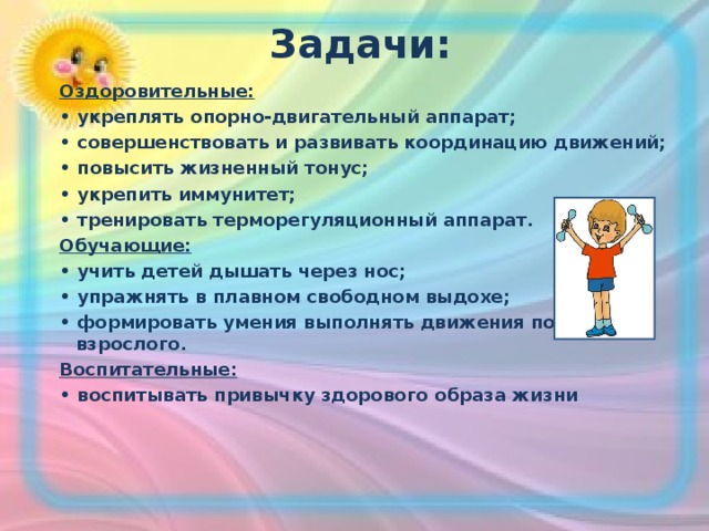  Задачи:   Оздоровительные: • укреплять опорно-двигательный аппарат; • совершенствовать и развивать координацию движений; • повысить жизненный тонус; • укрепить иммунитет; • тренировать терморегуляционный аппарат. Обучающие: • учить детей дышать через нос; • упражнять в плавном свободном выдохе; • формировать умения выполнять движения по показу взрослого. Воспитательные: • воспитывать привычку здорового образа жизни 