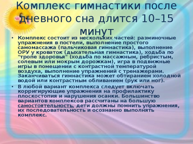 Комплекс гимнастики после дневного сна длится 10–15 минут Комплекс состоит из нескольких частей: разминочные упражнения в постели, выполнение простого самомассажа (пальчиковая гимнастика), выполнение ОРУ у кроваток (дыхательная гимнастика), ходьба по 