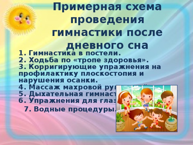 Примерная схема проведения гимнастики после дневного сна   1. Гимнастика в постели.   2. Ходьба по «тропе здоровья».   3. Корригирующие упражнения на профилактику плоскостопия и нарушения осанки.   4. Массаж махровой рукавицей.   5. Дыхательная гимнастика.   6. Упражнения для глаз.  7. Водные процедуры.     