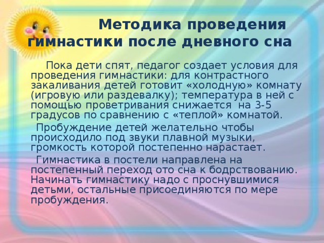  Методика проведения гимнастики после дневного сна  Пока дети спят, педагог создает условия для проведения гимнастики: для контрастного закаливания детей готовит «холодную» комнату (игровую или раздевалку); температура в ней с помощью проветривания снижается на 3-5 градусов по сравнению с «теплой» комнатой.  Пробуждение детей желательно чтобы происходило под звуки плавной музыки, громкость которой постепенно нарастает.  Гимнастика в постели направлена на постепенный переход ото сна к бодрствованию. Начинать гимнастику надо с проснувшимися детьми, остальные присоединяются по мере пробуждения. 
